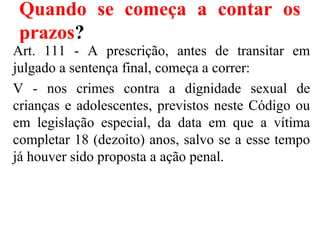 Quando se começa a contar os
prazos?
Art. 111 - A prescrição, antes de transitar em
julgado a sentença final, começa a correr:
V - nos crimes contra a dignidade sexual de
crianças e adolescentes, previstos neste Código ou
em legislação especial, da data em que a vítima
completar 18 (dezoito) anos, salvo se a esse tempo
já houver sido proposta a ação penal.
 