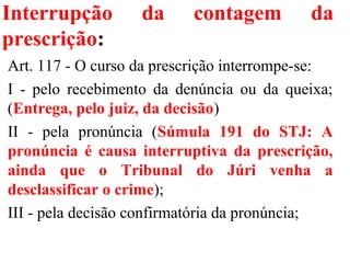 Interrupção da contagem da
prescrição:
Art. 117 - O curso da prescrição interrompe-se:
I - pelo recebimento da denúncia ou da queixa;
(Entrega, pelo juiz, da decisão)
II - pela pronúncia (Súmula 191 do STJ: A
pronúncia é causa interruptiva da prescrição,
ainda que o Tribunal do Júri venha a
desclassificar o crime);
III - pela decisão confirmatória da pronúncia;
 