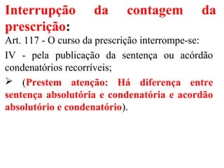 Interrupção da contagem da
prescrição:
Art. 117 - O curso da prescrição interrompe-se:
IV - pela publicação da sentença ou acórdão
condenatórios recorríveis;
 (Prestem atenção: Há diferença entre
sentença absolutória e condenatória e acordão
absolutório e condenatório).
 
