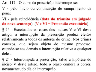 Art. 117 - O curso da prescrição interrompe-se:
V - pelo início ou continuação do cumprimento da
pena;
VI - pela reincidência (data do trânsito em julgado
da nova sentença). (V e VI = Pretensão executória)
§ 1º - Excetuados os casos dos incisos V e VI deste
artigo, a interrupção da prescrição produz efeitos
relativamente a todos os autores do crime. Nos crimes
conexos, que sejam objeto do mesmo processo,
estende-se aos demais a interrupção relativa a qualquer
deles.
§ 2º - Interrompida a prescrição, salvo a hipótese do
inciso V deste artigo, todo o prazo começa a correr,
novamente, do dia da interrupção.
 