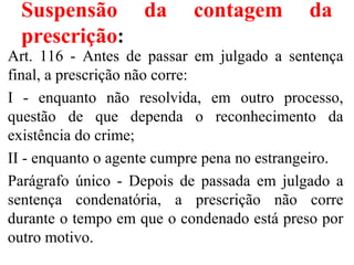Suspensão da contagem da
prescrição:
Art. 116 - Antes de passar em julgado a sentença
final, a prescrição não corre:
I - enquanto não resolvida, em outro processo,
questão de que dependa o reconhecimento da
existência do crime;
II - enquanto o agente cumpre pena no estrangeiro.
Parágrafo único - Depois de passada em julgado a
sentença condenatória, a prescrição não corre
durante o tempo em que o condenado está preso por
outro motivo.
 