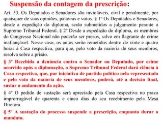 Suspensão da contagem da prescrição:
Art. 53. Os Deputados e Senadores são invioláveis, civil e penalmente, por
quaisquer de suas opiniões, palavras e votos. § 1º Os Deputados e Senadores,
desde a expedição do diploma, serão submetidos a julgamento perante o
Supremo Tribunal Federal. § 2º Desde a expedição do diploma, os membros
do Congresso Nacional não poderão ser presos, salvo em flagrante de crime
inafiançável. Nesse caso, os autos serão remetidos dentro de vinte e quatro
horas à Casa respectiva, para que, pelo voto da maioria de seus membros,
resolva sobre a prisão.
§ 3º Recebida a denúncia contra o Senador ou Deputado, por crime
ocorrido após a diplomação, o Supremo Tribunal Federal dará ciência à
Casa respectiva, que, por iniciativa de partido político nela representado
e pelo voto da maioria de seus membros, poderá, até a decisão final,
sustar o andamento da ação.
§ 4º O pedido de sustação será apreciado pela Casa respectiva no prazo
improrrogável de quarenta e cinco dias do seu recebimento pela Mesa
Diretora.
§ 5º A sustação do processo suspende a prescrição, enquanto durar o
mandato.
 