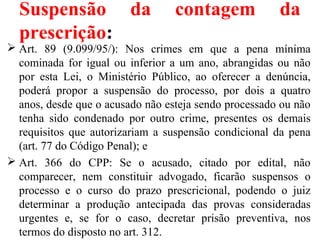 Suspensão da contagem da
prescrição:
 Art. 89 (9.099/95/): Nos crimes em que a pena mínima
cominada for igual ou inferior a um ano, abrangidas ou não
por esta Lei, o Ministério Público, ao oferecer a denúncia,
poderá propor a suspensão do processo, por dois a quatro
anos, desde que o acusado não esteja sendo processado ou não
tenha sido condenado por outro crime, presentes os demais
requisitos que autorizariam a suspensão condicional da pena
(art. 77 do Código Penal); e
 Art. 366 do CPP: Se o acusado, citado por edital, não
comparecer, nem constituir advogado, ficarão suspensos o
processo e o curso do prazo prescricional, podendo o juiz
determinar a produção antecipada das provas consideradas
urgentes e, se for o caso, decretar prisão preventiva, nos
termos do disposto no art. 312.
 