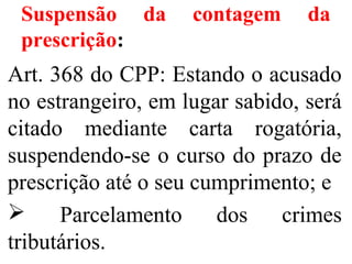 Suspensão da contagem da
prescrição:
Art. 368 do CPP: Estando o acusado
no estrangeiro, em lugar sabido, será
citado mediante carta rogatória,
suspendendo-se o curso do prazo de
prescrição até o seu cumprimento; e
 Parcelamento dos crimes
tributários.
 