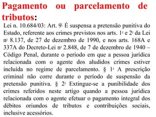 Pagamento ou parcelamento de
tributos:
Lei n. 10.684/03: Art. 9º.
É suspensa a pretensão punitiva do
Estado, referente aos crimes previstos nos arts. 1o
e 2o
da Lei
no
8.137, de 27 de dezembro de 1990, e nos arts. 168A e
337A do Decreto-Lei no
2.848, de 7 de dezembro de 1940 –
Código Penal, durante o período em que a pessoa jurídica
relacionada com o agente dos aludidos crimes estiver
incluída no regime de parcelamento. § 1o
A prescrição
criminal não corre durante o período de suspensão da
pretensão punitiva. § 2o
Extingue-se a punibilidade dos
crimes referidos neste artigo quando a pessoa jurídica
relacionada com o agente efetuar o pagamento integral dos
débitos oriundos de tributos e contribuições sociais,
inclusive acessórios.
 