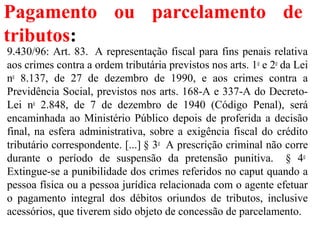 Pagamento ou parcelamento de
tributos:
9.430/96: Art. 83. A representação fiscal para fins penais relativa
aos crimes contra a ordem tributária previstos nos arts. 1o
e 2o
da Lei
no
8.137, de 27 de dezembro de 1990, e aos crimes contra a
Previdência Social, previstos nos arts. 168-A e 337-A do Decreto-
Lei no
2.848, de 7 de dezembro de 1940 (Código Penal), será
encaminhada ao Ministério Público depois de proferida a decisão
final, na esfera administrativa, sobre a exigência fiscal do crédito
tributário correspondente. [...] § 3o
A prescrição criminal não corre
durante o período de suspensão da pretensão punitiva. § 4o
Extingue-se a punibilidade dos crimes referidos no caput quando a
pessoa física ou a pessoa jurídica relacionada com o agente efetuar
o pagamento integral dos débitos oriundos de tributos, inclusive
acessórios, que tiverem sido objeto de concessão de parcelamento.
 