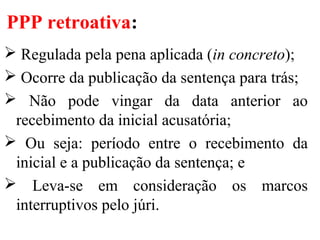 PPP retroativa:
 Regulada pela pena aplicada (in concreto);
 Ocorre da publicação da sentença para trás;
 Não pode vingar da data anterior ao
recebimento da inicial acusatória;
 Ou seja: período entre o recebimento da
inicial e a publicação da sentença; e
 Leva-se em consideração os marcos
interruptivos pelo júri.
 