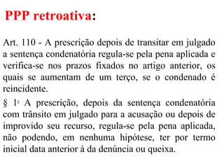PPP retroativa:
Art. 110 - A prescrição depois de transitar em julgado
a sentença condenatória regula-se pela pena aplicada e
verifica-se nos prazos fixados no artigo anterior, os
quais se aumentam de um terço, se o condenado é
reincidente.
§ 1o
A prescrição, depois da sentença condenatória
com trânsito em julgado para a acusação ou depois de
improvido seu recurso, regula-se pela pena aplicada,
não podendo, em nenhuma hipótese, ter por termo
inicial data anterior à da denúncia ou queixa.
 