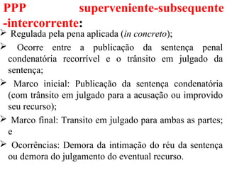 PPP superveniente-subsequente
-intercorrente:
 Regulada pela pena aplicada (in concreto);
 Ocorre entre a publicação da sentença penal
condenatória recorrível e o trânsito em julgado da
sentença;
 Marco inicial: Publicação da sentença condenatória
(com trânsito em julgado para a acusação ou improvido
seu recurso);
 Marco final: Transito em julgado para ambas as partes;
e
 Ocorrências: Demora da intimação do réu da sentença
ou demora do julgamento do eventual recurso.
 