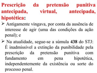 Prescrição da pretensão punitiva
antecipada, virtual, antecipada,
hipotética:
 Antigamente vingava, por conta da ausência de
interesse de agir (uma das condições da ação
penal); e
 Na atualidade, segue-se a súmula 438 do STJ:
É inadmissível a extinção da punibilidade pela
prescrição da pretensão punitiva com
fundamento em pena hipotética,
independentemente da existência ou sorte do
processo penal.
 