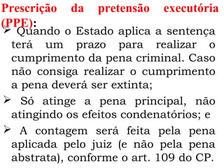 Prescrição da pretensão executória
(PPE):
 Quando o Estado aplica a sentença
terá um prazo para realizar o
cumprimento da pena criminal. Caso
não consiga realizar o cumprimento
a pena deverá ser extinta;
 Só atinge a pena principal, não
atingindo os efeitos condenatórios; e
 A contagem será feita pela pena
aplicada pelo juiz (e não pela pena
abstrata), conforme o art. 109 do CP.
 