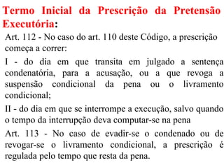 Termo Inicial da Prescrição da Pretensão
Executória:
Art. 112 - No caso do art. 110 deste Código, a prescrição
começa a correr:
I - do dia em que transita em julgado a sentença
condenatória, para a acusação, ou a que revoga a
suspensão condicional da pena ou o livramento
condicional;
II - do dia em que se interrompe a execução, salvo quando
o tempo da interrupção deva computar-se na pena
Art. 113 - No caso de evadir-se o condenado ou de
revogar-se o livramento condicional, a prescrição é
regulada pelo tempo que resta da pena.
 