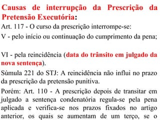Causas de interrupção da Prescrição da
Pretensão Executória:
Art. 117 - O curso da prescrição interrompe-se:
V - pelo início ou continuação do cumprimento da pena;
VI - pela reincidência (data do trânsito em julgado da
nova sentença).
Súmula 221 do STJ: A reincidência não influi no prazo
da prescrição da pretensão punitiva.
Porém: Art. 110 - A prescrição depois de transitar em
julgado a sentença condenatória regula-se pela pena
aplicada e verifica-se nos prazos fixados no artigo
anterior, os quais se aumentam de um terço, se o
 