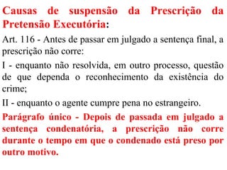 Causas de suspensão da Prescrição da
Pretensão Executória:
Art. 116 - Antes de passar em julgado a sentença final, a
prescrição não corre:
I - enquanto não resolvida, em outro processo, questão
de que dependa o reconhecimento da existência do
crime;
II - enquanto o agente cumpre pena no estrangeiro.
Parágrafo único - Depois de passada em julgado a
sentença condenatória, a prescrição não corre
durante o tempo em que o condenado está preso por
outro motivo.
 