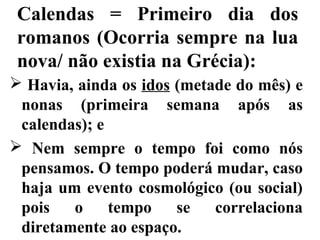 Calendas = Primeiro dia dos
romanos (Ocorria sempre na lua
nova/ não existia na Grécia):
 Havia, ainda os idos (metade do mês) e
nonas (primeira semana após as
calendas); e
 Nem sempre o tempo foi como nós
pensamos. O tempo poderá mudar, caso
haja um evento cosmológico (ou social)
pois o tempo se correlaciona
diretamente ao espaço.
 