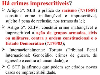 Há crimes imprescritíveis?
 Artigo 5º. XLII: a prática do racismo (7.716/89)
constitui crime inafiançável e imprescritível,
sujeito à pena de reclusão, nos termos da lei;
 Artigo 5º. XLIV: constitui crime inafiançável e
imprescritível a ação de grupos armados, civis
ou militares, contra a ordem constitucional e o
Estado Democrático (7.170/83);
 Internacionalmente: Tortura (Tribunal Penal
Internacional: Genocídio, crimes de guerra, de
agressão e contra a humanidade); e
 O STF já afirmou que podem ser criados novos
casos de imprescritibilidade.
 