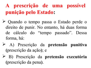 A prescrição de uma possível
punição pelo Estado:
 Quando o tempo passa o Estado perde o
direito de punir. No entanto, há duas forma
de cálculo do “tempo passado”. Dessa
forma, há:
 A) Prescrição da pretensão punitiva
(prescrição da ação); e
 B) Prescrição da pretensão executória
(prescrição da pena).
 