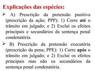 Explicações das espécies:
 A) Prescrição da pretensão punitiva
(prescrição da ação; PPP): 1) Corre até o
trânsito em julgado; e 2) Exclui os efeitos
principais e secundários da sentença penal
condenatória.
 B) Prescrição da pretensão executória
(prescrição da pena; PPE): 1) Corre após o
trânsito em julgado; e 2) Exclui os efeitos
principais mas não os secundários da
sentença penal condenatória.
 