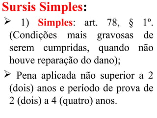 Sursis Simples:
 1) Simples: art. 78, § 1º.
(Condições mais gravosas de
serem cumpridas, quando não
houve reparação do dano);
 Pena aplicada não superior a 2
(dois) anos e período de prova de
2 (dois) a 4 (quatro) anos.
 