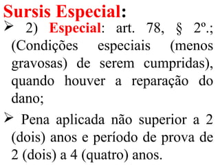 Sursis Especial:
 2) Especial: art. 78, § 2º.;
(Condições especiais (menos
gravosas) de serem cumpridas),
quando houver a reparação do
dano;
 Pena aplicada não superior a 2
(dois) anos e período de prova de
2 (dois) a 4 (quatro) anos.
 