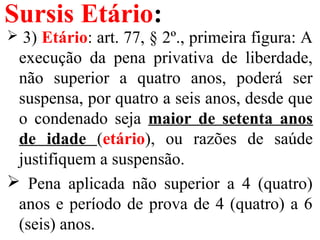 Sursis Etário:
 3) Etário: art. 77, § 2º., primeira figura: A
execução da pena privativa de liberdade,
não superior a quatro anos, poderá ser
suspensa, por quatro a seis anos, desde que
o condenado seja maior de setenta anos
de idade (etário), ou razões de saúde
justifiquem a suspensão.
 Pena aplicada não superior a 4 (quatro)
anos e período de prova de 4 (quatro) a 6
(seis) anos.
 
