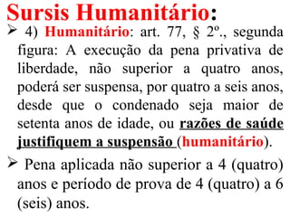 Sursis Humanitário:
 4) Humanitário: art. 77, § 2º., segunda
figura: A execução da pena privativa de
liberdade, não superior a quatro anos,
poderá ser suspensa, por quatro a seis anos,
desde que o condenado seja maior de
setenta anos de idade, ou razões de saúde
justifiquem a suspensão (humanitário).
 Pena aplicada não superior a 4 (quatro)
anos e período de prova de 4 (quatro) a 6
(seis) anos.
 