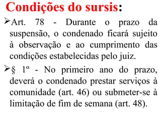 Condições do sursis:
Art. 78 - Durante o prazo da
suspensão, o condenado ficará sujeito
à observação e ao cumprimento das
condições estabelecidas pelo juiz.
§ 1º - No primeiro ano do prazo,
deverá o condenado prestar serviços à
comunidade (art. 46) ou submeter-se à
limitação de fim de semana (art. 48).
 