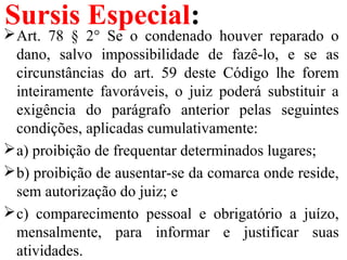 Sursis Especial:
Art. 78 § 2° Se o condenado houver reparado o
dano, salvo impossibilidade de fazê-lo, e se as
circunstâncias do art. 59 deste Código lhe forem
inteiramente favoráveis, o juiz poderá substituir a
exigência do parágrafo anterior pelas seguintes
condições, aplicadas cumulativamente:
a) proibição de frequentar determinados lugares;
b) proibição de ausentar-se da comarca onde reside,
sem autorização do juiz; e
c) comparecimento pessoal e obrigatório a juízo,
mensalmente, para informar e justificar suas
atividades.
 