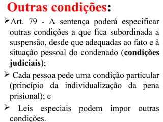 Outras condições:
Art. 79 - A sentença poderá especificar
outras condições a que fica subordinada a
suspensão, desde que adequadas ao fato e à
situação pessoal do condenado (condições
judiciais);
 Cada pessoa pede uma condição particular
(princípio da individualização da pena
prisional); e
 Leis especiais podem impor outras
condições.
 