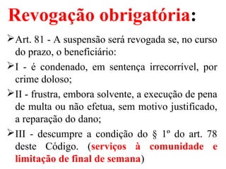 Revogação obrigatória:
Art. 81 - A suspensão será revogada se, no curso
do prazo, o beneficiário:
I - é condenado, em sentença irrecorrível, por
crime doloso;
II - frustra, embora solvente, a execução de pena
de multa ou não efetua, sem motivo justificado,
a reparação do dano;
III - descumpre a condição do § 1º do art. 78
deste Código. (serviços à comunidade e
limitação de final de semana)
 