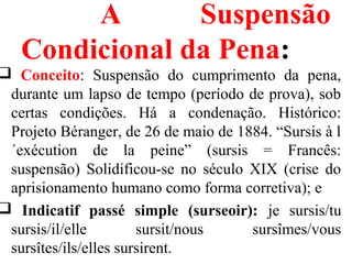 A Suspensão
Condicional da Pena:
 Conceito: Suspensão do cumprimento da pena,
durante um lapso de tempo (período de prova), sob
certas condições. Há a condenação. Histórico:
Projeto Béranger, de 26 de maio de 1884. “Sursis à l
´exécution de la peine” (sursis = Francês:
suspensão) Solidificou-se no século XIX (crise do
aprisionamento humano como forma corretiva); e
 Indicatif passé simple (surseoir): je sursis/tu
sursis/il/elle sursit/nous sursîmes/vous
sursîtes/ils/elles sursirent.
 