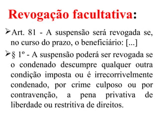 Revogação facultativa:
Art. 81 - A suspensão será revogada se,
no curso do prazo, o beneficiário: [...]
§ 1º - A suspensão poderá ser revogada se
o condenado descumpre qualquer outra
condição imposta ou é irrecorrivelmente
condenado, por crime culposo ou por
contravenção, a pena privativa de
liberdade ou restritiva de direitos.
 