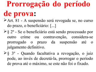 Prorrogação do período
de prova:
Art. 81 - A suspensão será revogada se, no curso
do prazo, o beneficiário: [...]
§ 2º - Se o beneficiário está sendo processado por
outro crime ou contravenção, considera-se
prorrogado o prazo da suspensão até o
julgamento definitivo.
§ 3º - Quando facultativa a revogação, o juiz
pode, ao invés de decretá-la, prorrogar o período
de prova até o máximo, se este não foi o fixado.
 