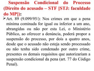 Suspensão Condicional do Processo
(Direito do acusado – STF [STJ: faculdade
do MP]):
Art. 89 (9.099/95/): Nos crimes em que a pena
mínima cominada for igual ou inferior a um ano,
abrangidas ou não por esta Lei, o Ministério
Público, ao oferecer a denúncia, poderá propor a
suspensão do processo, por dois a quatro anos,
desde que o acusado não esteja sendo processado
ou não tenha sido condenado por outro crime,
presentes os demais requisitos que autorizariam a
suspensão condicional da pena (art. 77 do Código
Penal).
 