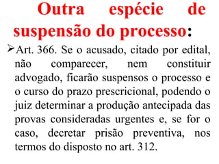 Outra espécie de
suspensão do processo:
Art. 366. Se o acusado, citado por edital, 
não  comparecer,  nem  constituir 
advogado, ficarão suspensos o processo e 
o curso do prazo prescricional, podendo o 
juiz determinar a produção antecipada das 
provas  consideradas  urgentes  e,  se  for  o 
caso,  decretar  prisão  preventiva,  nos 
termos do disposto no art. 312.
 