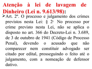 Atenção à lei de lavagem de
Dinheiro (Lei n. 9.613/98):
Art.  2º.  O  processo  e  julgamento  dos  crimes 
previstos  nesta  Lei:  §  2o
   No  processo  por 
crime  previsto  nesta  Lei,  não  se  aplica  o 
disposto no art. 366 do Decreto-Lei n. 3.689, 
de 3 de outubro de 1941 (Código de Processo 
Penal),  devendo  o  acusado  que  não 
comparecer  nem  constituir  advogado  ser 
citado  por  edital,  prosseguindo  o  feito  até  o 
julgamento,  com  a  nomeação  de  defensor 
dativo.
 