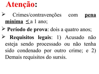 Atenção:
  Crimes/contravenções  com  pena
mínima ≤ a 1 ano;
 Período de prova: dois a quatro anos;
 Requisitos legais:  1)  Acusado  não 
esteja  sendo  processado  ou  não  tenha 
sido  condenado  por  outro  crime;  e  2) 
Demais requisitos do sursis.
 