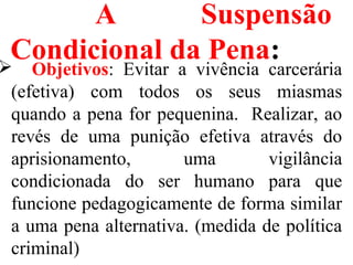 A Suspensão
Condicional da Pena: Objetivos: Evitar a vivência carcerária
(efetiva) com todos os seus miasmas
quando a pena for pequenina. Realizar, ao
revés de uma punição efetiva através do
aprisionamento, uma vigilância
condicionada do ser humano para que
funcione pedagogicamente de forma similar
a uma pena alternativa. (medida de política
criminal)
 