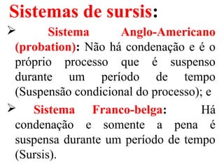Sistemas de sursis:
 Sistema Anglo-Americano
(probation): Não há condenação e é o
próprio processo que é suspenso
durante um período de tempo
(Suspensão condicional do processo); e
 Sistema Franco-belga: Há
condenação e somente a pena é
suspensa durante um período de tempo
(Sursis).
 