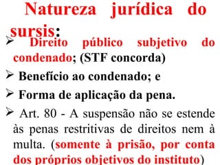 Natureza jurídica do
sursis: Direito público subjetivo do
condenado; (STF concorda)
 Benefício ao condenado; e
 Forma de aplicação da pena.
 Art. 80 - A suspensão não se estende
às penas restritivas de direitos nem à
multa. (somente à prisão, por conta
dos próprios objetivos do instituto)
 