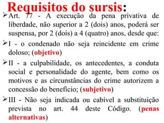 Requisitos do sursis:Art. 77 - A execução da pena privativa de
liberdade, não superior a 2 (dois) anos, poderá ser
suspensa, por 2 (dois) a 4 (quatro) anos, desde que:
I - o condenado não seja reincidente em crime
doloso; (objetivo)
II - a culpabilidade, os antecedentes, a conduta
social e personalidade do agente, bem como os
motivos e as circunstâncias do crime autorizem a
concessão do benefício; (subjetivo)
III - Não seja indicada ou cabível a substituição
prevista no art. 44 deste Código. (penas
alternativas)
 