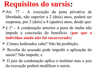 Requisitos do sursis:
Art. 77 - A execução da pena privativa de
liberdade, não superior a 2 (dois) anos, poderá ser
suspensa, por 2 (dois) a 4 (quatro) anos, desde que:
§ 1º - A condenação anterior a pena de multa não
impede a concessão do benefício. (por que o
indivíduo ainda não foi encarcerado)
 Crimes hediondos cabe? Não há proibição;
 Revelia do acusado pode impedir a aplicação do
sursis? Não impede; e
 O juiz da condenação aplica o instituto mas o juiz
da execução poderá modificar o sursis.
 