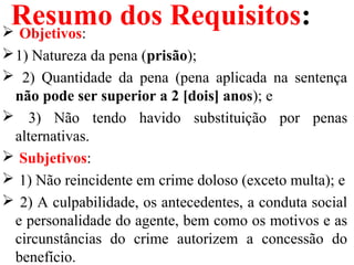 Resumo dos Requisitos: Objetivos:
1) Natureza da pena (prisão);
 2) Quantidade da pena (pena aplicada na sentença
não pode ser superior a 2 [dois] anos); e
 3) Não tendo havido substituição por penas
alternativas.
 Subjetivos:
 1) Não reincidente em crime doloso (exceto multa); e
 2) A culpabilidade, os antecedentes, a conduta social
e personalidade do agente, bem como os motivos e as
circunstâncias do crime autorizem a concessão do
benefício.
 