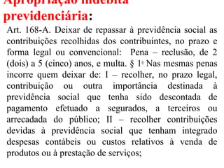 Apropriação indébita
previdenciária:
Art. 168-A. Deixar de repassar à previdência social as
contribuições recolhidas dos contribuintes, no prazo e
forma legal ou convencional: Pena – reclusão, de 2
(dois) a 5 (cinco) anos, e multa. § 1o
Nas mesmas penas
incorre quem deixar de: I – recolher, no prazo legal,
contribuição ou outra importância destinada à
previdência social que tenha sido descontada de
pagamento efetuado a segurados, a terceiros ou
arrecadada do público; II – recolher contribuições
devidas à previdência social que tenham integrado
despesas contábeis ou custos relativos à venda de
produtos ou à prestação de serviços;
 