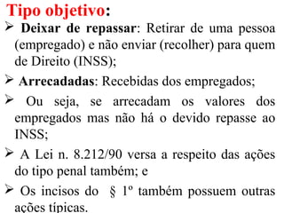  Deixar de repassar: Retirar de uma pessoa
(empregado) e não enviar (recolher) para quem
de Direito (INSS);
 Arrecadadas: Recebidas dos empregados;
 Ou seja, se arrecadam os valores dos
empregados mas não há o devido repasse ao
INSS;
 A Lei n. 8.212/90 versa a respeito das ações
do tipo penal também; e
 Os incisos do § 1º também possuem outras
ações típicas.
Tipo objetivo:
 