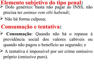 Elemento subjetivo do tipo penal:
 Dolo genérico: basta não pagar ao INSS, não
precisa ter animus rem sibi habendi;
 Não há forma culposa;
Consumação e tentativa:
 Consumação: Quando não há o repasse à
previdência social dos valores cabíveis ou
quando não pagou o benefício ao segurado; e
 A tentativa é impossível por ser crime omissivo
próprio (omissivo puro).
 