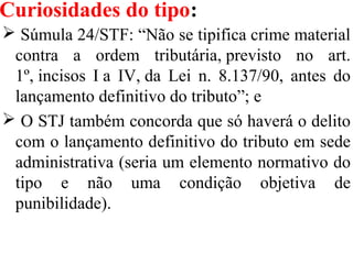 Curiosidades do tipo:
 Súmula 24/STF: “Não se tipifica crime material
contra a ordem tributária, previsto no art.
1º, incisos I a IV, da Lei n. 8.137/90, antes do
lançamento definitivo do tributo”; e
 O STJ também concorda que só haverá o delito
com o lançamento definitivo do tributo em sede
administrativa (seria um elemento normativo do
tipo e não uma condição objetiva de
punibilidade).
 