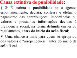 Causa extintiva de punibilidade:
§ 2o
É extinta a punibilidade se o agente,
espontaneamente, declara, confessa e efetua o
pagamento das contribuições, importâncias ou
valores e presta as informações devidas à
previdência social, na forma definida em lei ou
regulamento, antes do início da ação fiscal;
 Uma chance a mais para quem se apropriou
dos valores e “arrependeu-se” antes do início da
ação fiscal.
 