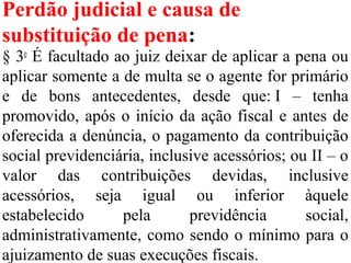 Perdão judicial e causa de
substituição de pena:
§ 3o
É facultado ao juiz deixar de aplicar a pena ou
aplicar somente a de multa se o agente for primário
e de bons antecedentes, desde que: I – tenha
promovido, após o início da ação fiscal e antes de
oferecida a denúncia, o pagamento da contribuição
social previdenciária, inclusive acessórios; ou II – o
valor das contribuições devidas, inclusive
acessórios, seja igual ou inferior àquele
estabelecido pela previdência social,
administrativamente, como sendo o mínimo para o
ajuizamento de suas execuções fiscais.
 