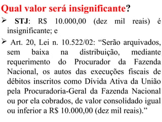 Qual valor será insignificante?
 STJ: R$ 10.000,00 (dez mil reais) é
insignificante; e
 Art. 20, Lei n. 10.522/02: “Serão arquivados,
sem baixa na distribuição, mediante
requerimento do Procurador da Fazenda
Nacional, os autos das execuções fiscais de
débitos inscritos como Dívida Ativa da União
pela Procuradoria-Geral da Fazenda Nacional
ou por ela cobrados, de valor consolidado igual
ou inferior a R$ 10.000,00 (dez mil reais).”
 